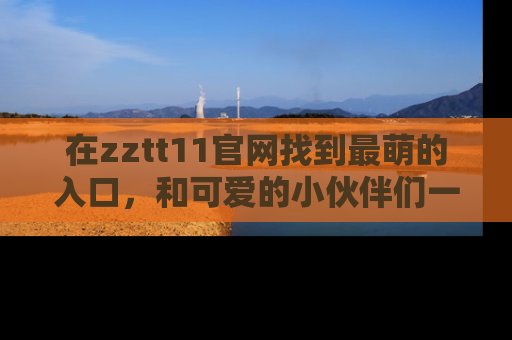在zztt11官网找到最萌的入口，和可爱的小伙伴们一起吃瓜吧！