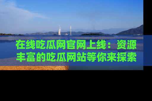 在线吃瓜网官网上线：资源丰富的吃瓜网站等你来探索