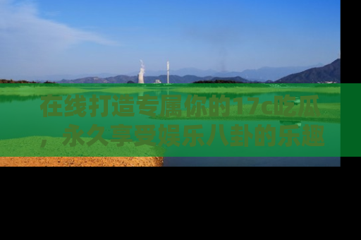 在线打造专属你的17c吃瓜，永久享受娱乐八卦的乐趣