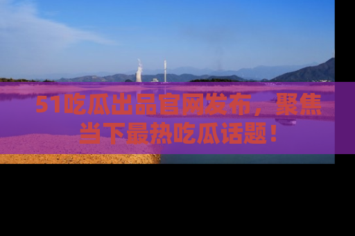 51吃瓜出品官网发布,聚焦当下最热吃瓜话题!