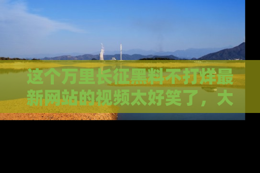 这个万里长征黑料不打烊最新网站的视频太好笑了，大家快来一起看吧！