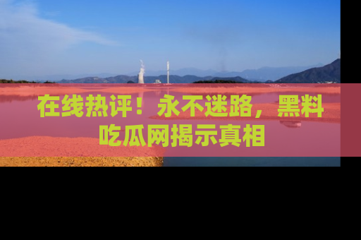 在线热评！永不迷路，黑料吃瓜网揭示真相