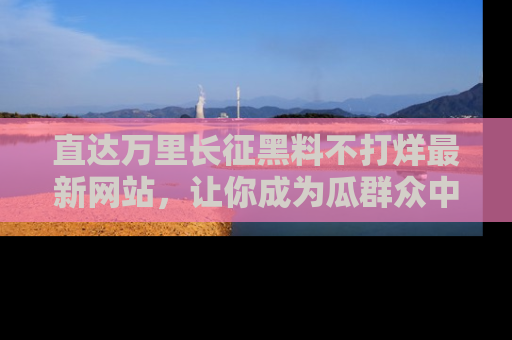 直达万里长征黑料不打烊最新网站,让你成为瓜群众中的资深吃瓜客!