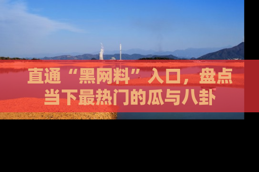 直通“黑网料”入口，盘点当下最热门的瓜与八卦