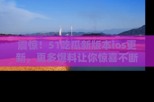 震惊！51吃瓜新版本ios更新，更多爆料让你惊喜不断，赶快来看吧！