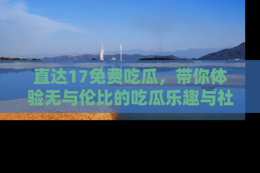 直达17免费吃瓜，带你体验无与伦比的吃瓜乐趣与社区互动