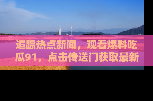 追踪热点新闻，观看爆料吃瓜91，点击传送门获取最新更新！