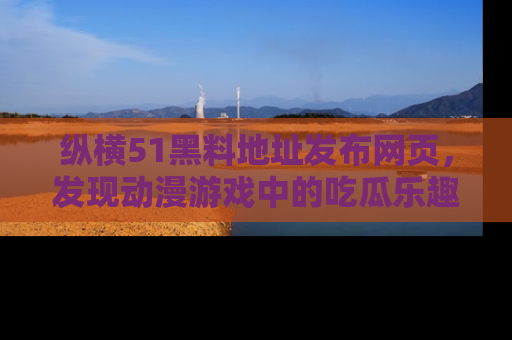 纵横51黑料地址发布网页，发现动漫游戏中的吃瓜乐趣