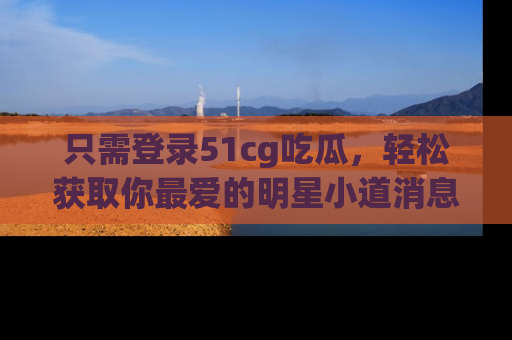 只需登录51cg吃瓜，轻松获取你最爱的明星小道消息！