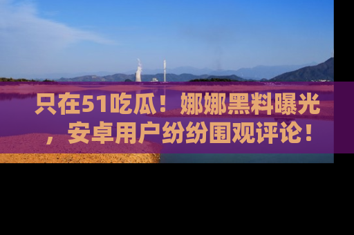 只在51吃瓜！娜娜黑料曝光，安卓用户纷纷围观评论！