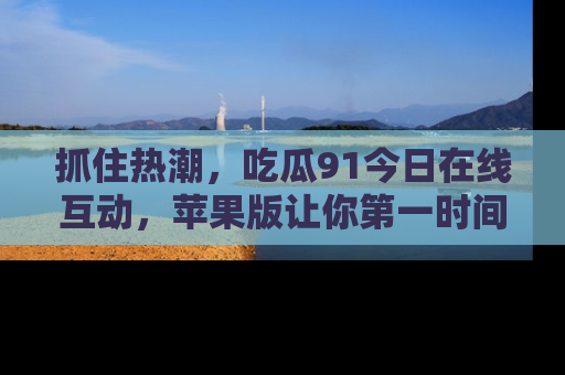 抓住热潮，吃瓜91今日在线互动，苹果版让你第一时间掌握信息！