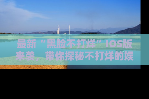 最新“黑脸不打烊”IOS版来袭，带你探秘不打烊的娱乐世界！