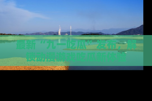 最新“九一吃瓜”发布，解锁动漫游戏吃瓜新体验