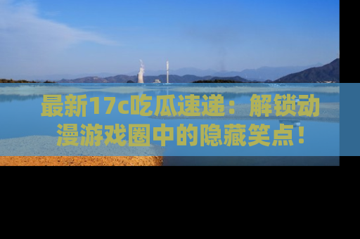 最新17c吃瓜速递：解锁动漫游戏圈中的隐藏笑点！