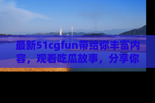 最新51cgfun带给你丰富内容，观看吃瓜故事，分享你的感受！