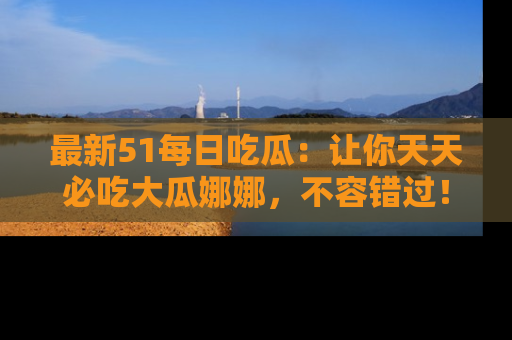最新51每日吃瓜：让你天天必吃大瓜娜娜，不容错过！