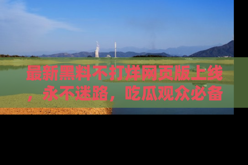 最新黑料不打烊网页版上线，永不迷路，吃瓜观众必备工具！