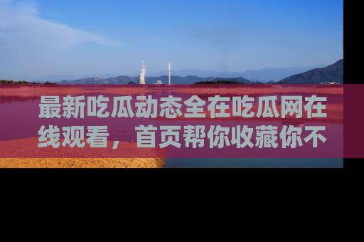 最新吃瓜动态全在吃瓜网在线观看，首页帮你收藏你不能错过的精彩！