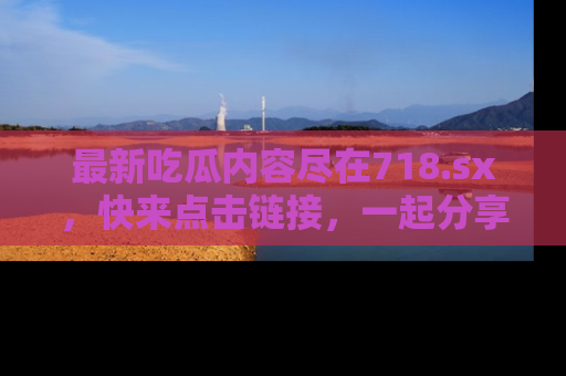 最新吃瓜内容尽在718.sx，快来点击链接，一起分享那些精彩瞬间！