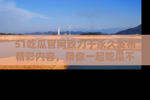 51吃瓜官网致力于永久发布精彩内容,带你一起吃瓜不停歇!