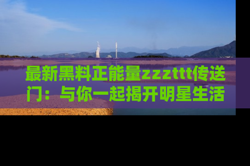 最新黑料正能量zzzttt传送门：与你一起揭开明星生活的神秘地址！