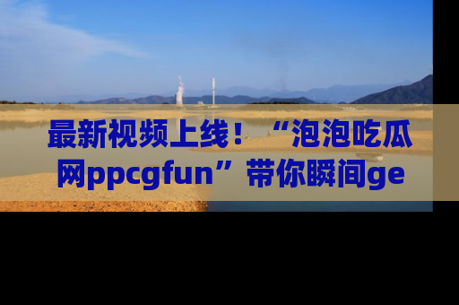 最新视频上线！“泡泡吃瓜网ppcgfun”带你瞬间get吃瓜圈的秘密