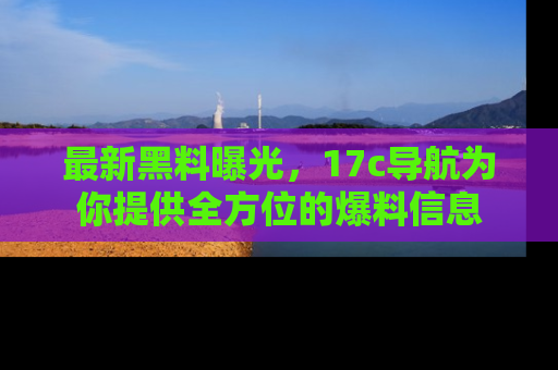 最新黑料曝光，17c导航为你提供全方位的爆料信息