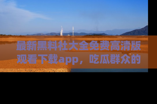 最新黑料社大全免费高清版观看下载app，吃瓜群众的必备神器