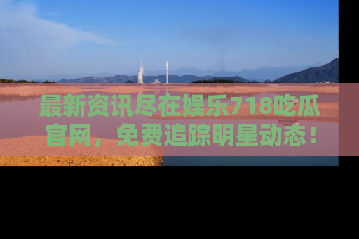 最新资讯尽在娱乐718吃瓜官网，免费追踪明星动态！