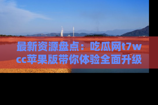 最新资源盘点：吃瓜网t7wcc苹果版带你体验全面升级