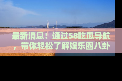 最新消息!通过58吃瓜导航,带你轻松了解娱乐圈八卦动态!