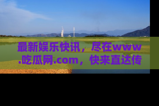 最新娱乐快讯，尽在www.吃瓜网.com，快来直达传送门收获惊喜吧！