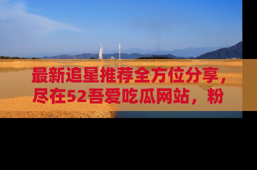 最新追星推荐全方位分享，尽在52吾爱吃瓜网站，粉丝必看